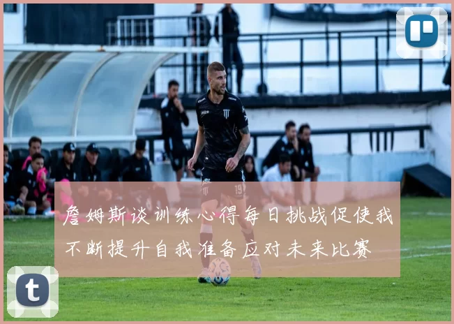 詹姆斯谈训练心得每日挑战促使我不断提升自我准备应对未来比赛