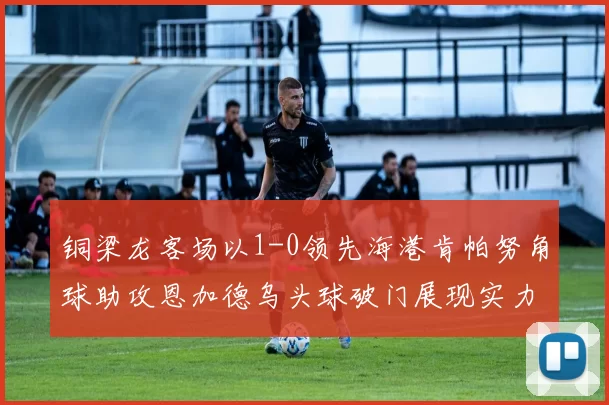 铜梁龙客场以1-0领先海港肯帕努角球助攻恩加德乌头球破门展现实力