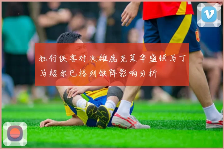 独行侠客对决雄鹿克莱华盛顿马丁马绍尔巴格利缺阵影响分析