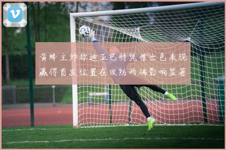 黄蜂主帅称迪亚巴特凭借出色表现赢得首发位置在攻防两端影响显著