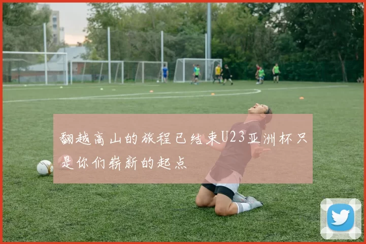 翻越高山的旅程已结束U23亚洲杯只是你们崭新的起点