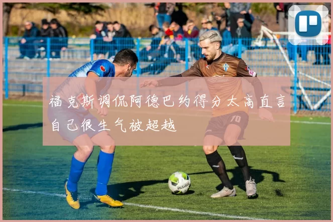 福克斯调侃阿德巴约得分太高直言自己很生气被超越