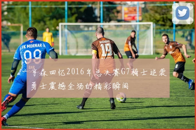 亨森回忆2016年总决赛G7骑士逆袭勇士震撼全场的精彩瞬间