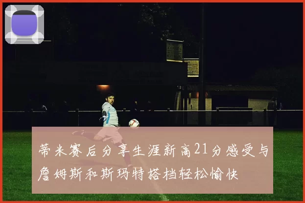 蒂米赛后分享生涯新高21分感受与詹姆斯和斯玛特搭档轻松愉快