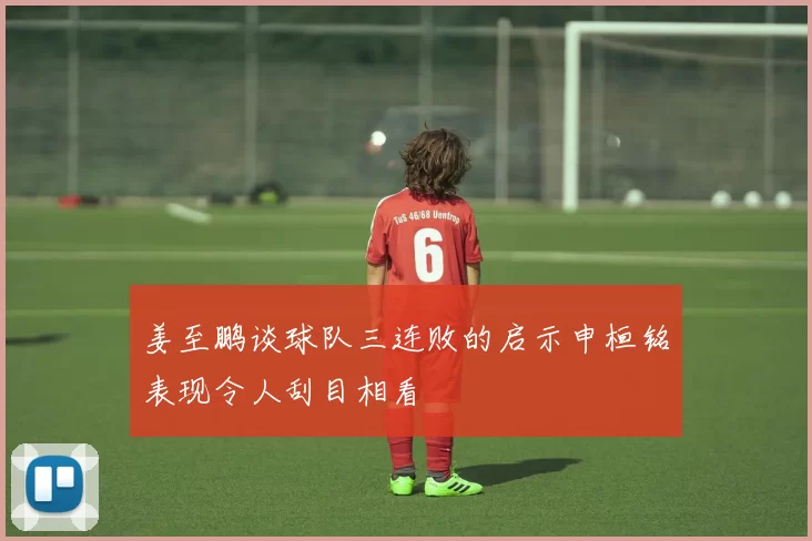 姜至鹏谈球队三连败的启示申桓铭表现令人刮目相看